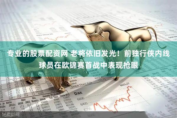 专业的股票配资网 老将依旧发光！前独行侠内线球员在欧锦赛首战中表现抢眼