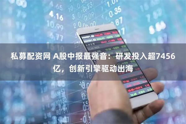 私募配资网 A股中报最强音：研发投入超7456亿，创新引擎驱动出海