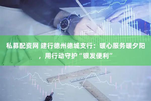 私募配资网 建行德州德城支行：暖心服务暖夕阳，用行动守护“银发便利”
