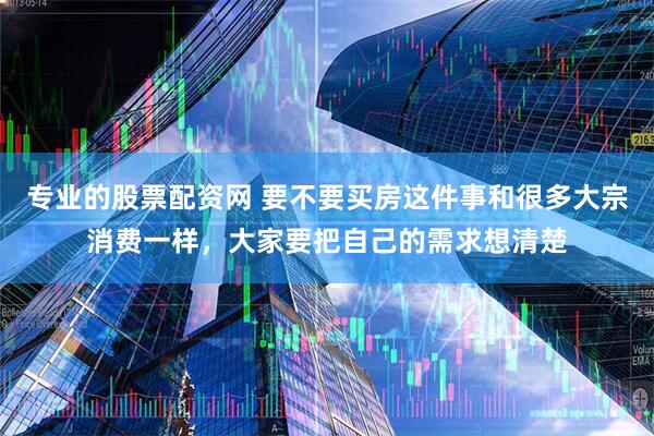 专业的股票配资网 要不要买房这件事和很多大宗消费一样，大家要把自己的需求想清楚