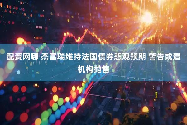 配资网哪 杰富瑞维持法国债券悲观预期 警告或遭机构抛售