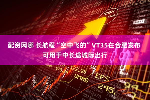 配资网哪 长航程“空中飞的”VT35在合肥发布 可用于中长途城际出行