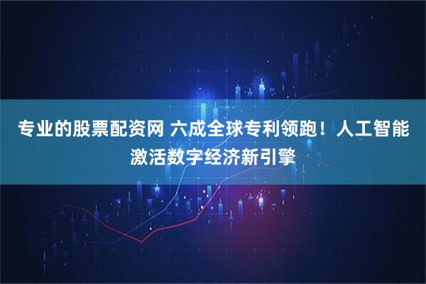 专业的股票配资网 六成全球专利领跑!人工智能激活数字经济新引擎