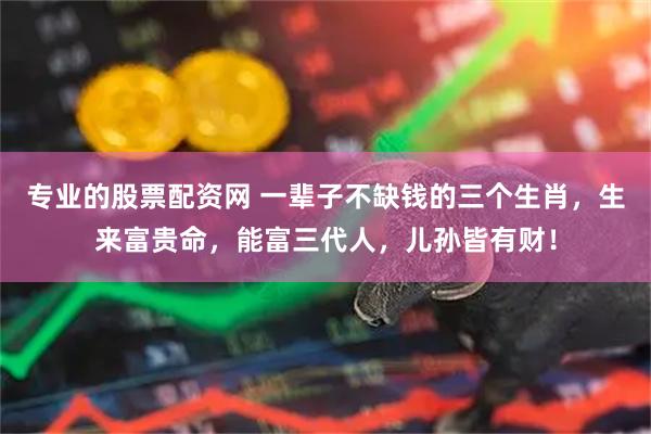 专业的股票配资网 一辈子不缺钱的三个生肖,生来富贵命,能富三代人,儿孙皆有财!