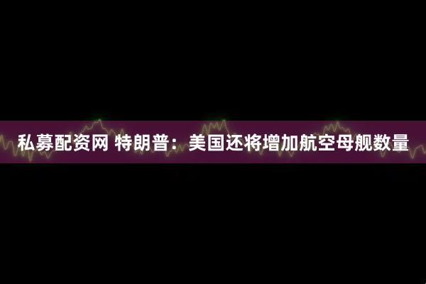 私募配资网 特朗普：美国还将增加航空母舰数量