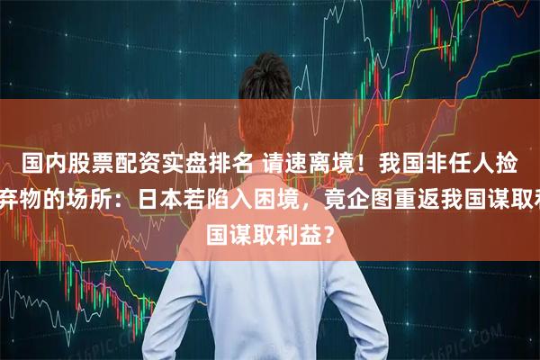 国内股票配资实盘排名 请速离境！我国非任人捡拾废弃物的场所：日本若陷入困境，竟企图重返我国谋取利益？