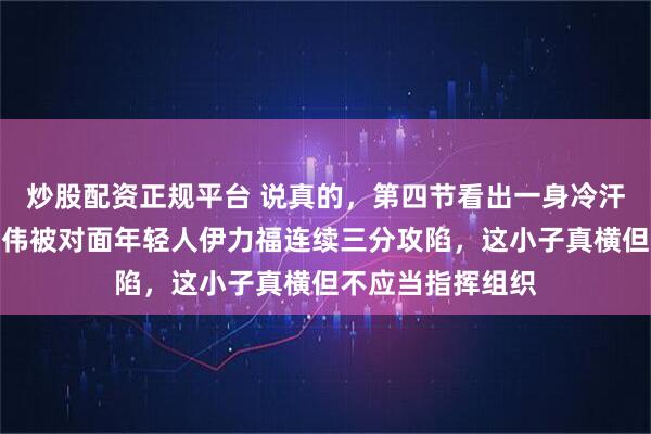 炒股配资正规平台 说真的,第四节看出一身冷汗,咱的铁人赵继伟被对面年轻人伊力福连续三分攻陷,这小子真横但不应当指挥组织