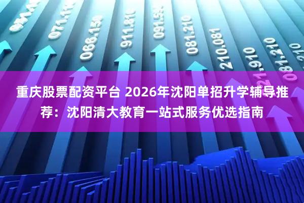 重庆股票配资平台 2026年沈阳单招升学辅导推荐：沈阳清大教育一站式服务优选指南