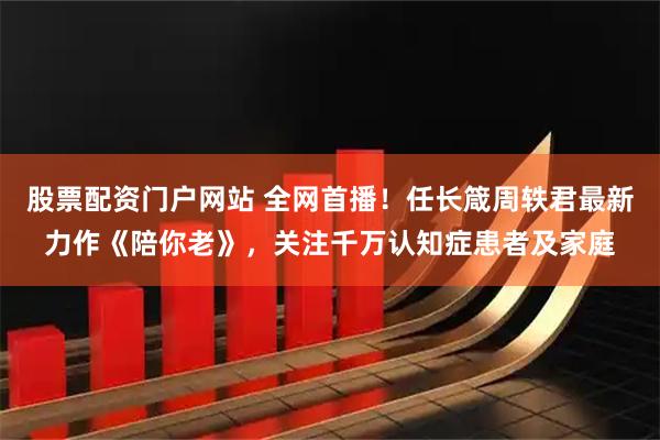 股票配资门户网站 全网首播！任长箴周轶君最新力作《陪你老》，关注千万认知症患者及家庭
