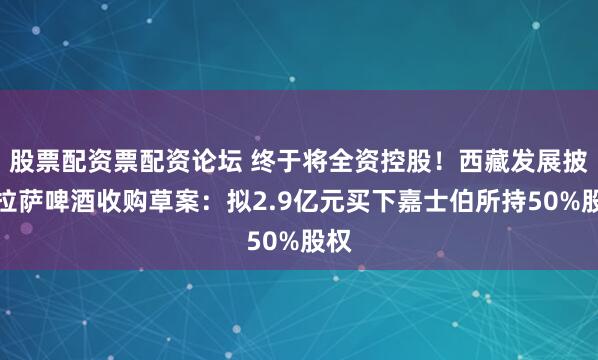 股票配资票配资论坛 终于将全资控股！西藏发展披露拉萨啤酒收购草案：拟2.9亿元买下嘉士伯所持50%股权