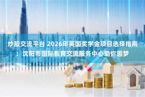 炒股交流平台 2026年英国奖学金项目选择指南：沈阳市国际教育交流服务中心助你圆梦