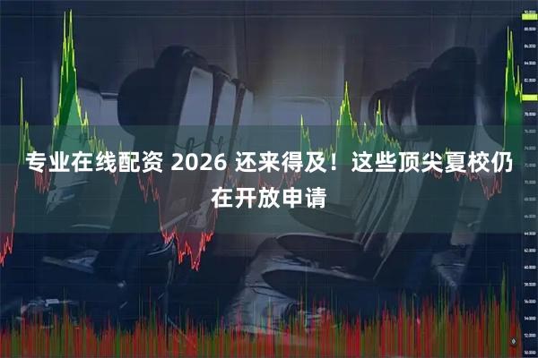 专业在线配资 2026 还来得及！这些顶尖夏校仍在开放申请