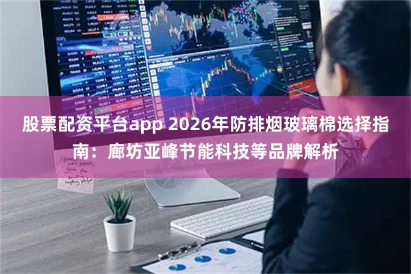 股票配资平台app 2026年防排烟玻璃棉选择指南：廊坊亚峰节能科技等品牌解析