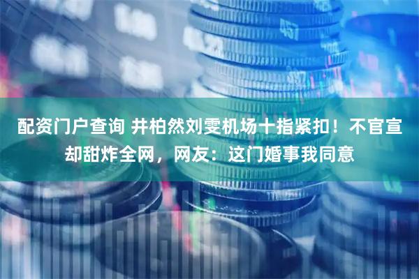 配资门户查询 井柏然刘雯机场十指紧扣！不官宣却甜炸全网，网友：这门婚事我同意
