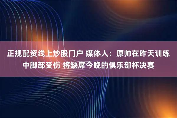 正规配资线上炒股门户 媒体人：原帅在昨天训练中脚部受伤 将缺席今晚的俱乐部杯决赛