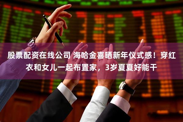 股票配资在线公司 海哈金喜晒新年仪式感！穿红衣和女儿一起布置家，3岁夏夏好能干