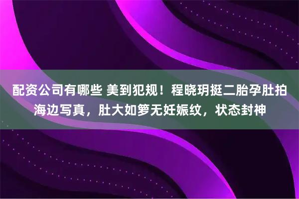 配资公司有哪些 美到犯规!程晓玥挺二胎孕肚拍海边写真,肚大如箩无妊娠纹,状态封神