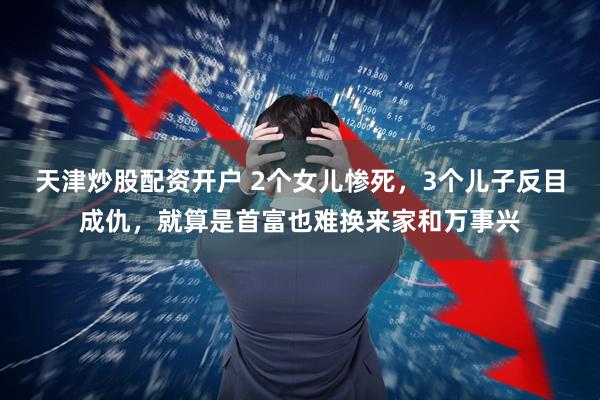 天津炒股配资开户 2个女儿惨死，3个儿子反目成仇，就算是首富也难换来家和万事兴