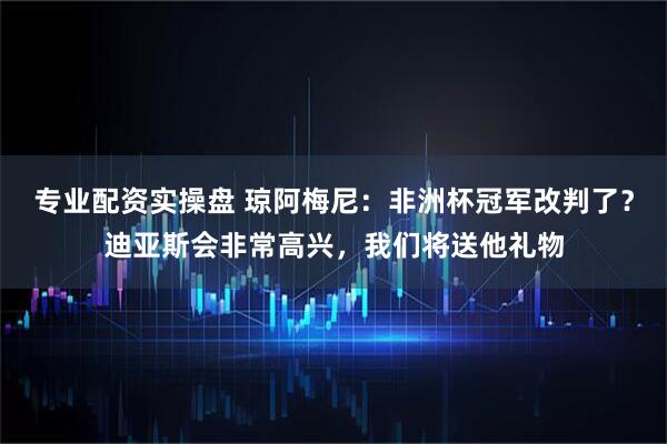 专业配资实操盘 琼阿梅尼：非洲杯冠军改判了？迪亚斯会非常高兴，我们将送他礼物