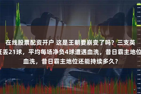 在线股票配资开户 这是王朝要崩变了吗？三支英超豪门淘汰赛狂丢21球，平均每场净负4球遭遇血洗，昔日霸主地位还能持续多久？