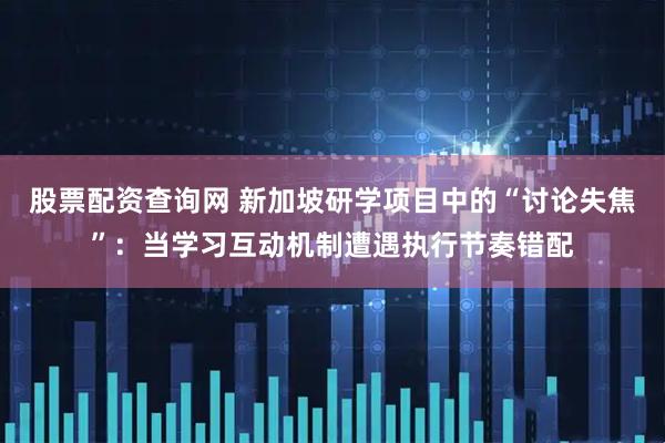 股票配资查询网 新加坡研学项目中的“讨论失焦”:当学习互动机制遭遇执行节奏错配