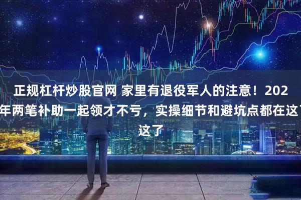 正规杠杆炒股官网 家里有退役军人的注意！2026年两笔补助一起领才不亏，实操细节和避坑点都在这了