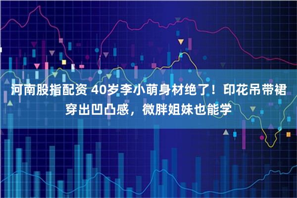 河南股指配资 40岁李小萌身材绝了！印花吊带裙穿出凹凸感，微胖姐妹也能学
