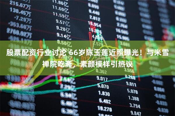 股票配资行业讨论 66岁陈玉莲近照曝光！与米雪禅院吃斋，素颜模样引热议