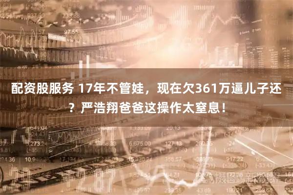 配资股服务 17年不管娃，现在欠361万逼儿子还？严浩翔爸爸这操作太窒息！