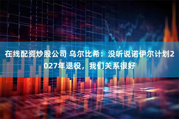 在线配资炒股公司 乌尔比希:没听说诺伊尔计划2027年退役,我们关系很好