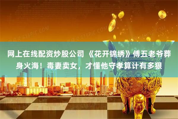 网上在线配资炒股公司 《花开锦绣》傅五老爷葬身火海!毒妻卖女,才懂他守孝算计有多狠