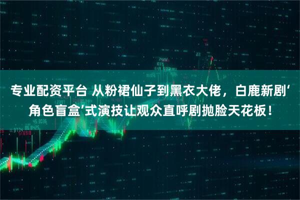 专业配资平台 从粉裙仙子到黑衣大佬，白鹿新剧‘角色盲盒’式演技让观众直呼剧抛脸天花板！