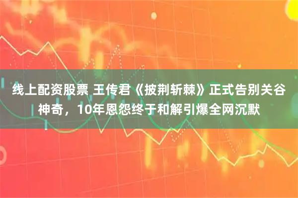 线上配资股票 王传君《披荆斩棘》正式告别关谷神奇,10年恩怨终于和解引爆全网沉默