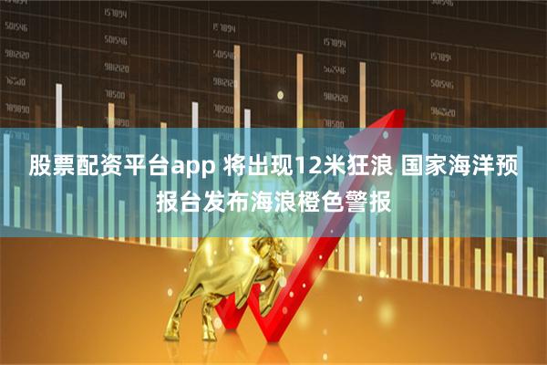 股票配资平台app 将出现12米狂浪 国家海洋预报台发布海浪橙色警报